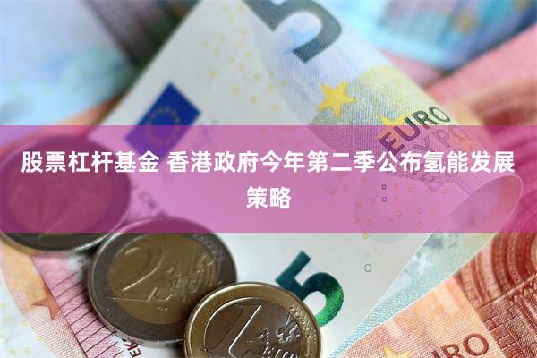 股票杠杆基金 香港政府今年第二季公布氢能发展策略