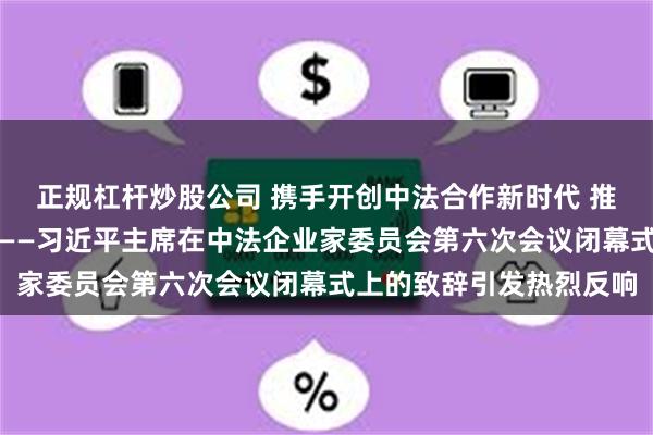 正规杠杆炒股公司 携手开创中法合作新时代 推动建设开放型世界经济——习近平主席在中法企业家委员会第六次会议闭幕式上的致辞引发热烈反响