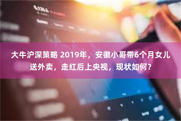 大牛沪深策略 2019年，安徽小哥带6个月女儿送外卖，走红后上央视，现状如何？