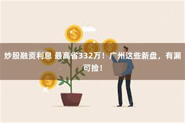 炒股融资利息 最高省332万！广州这些新盘，有漏可捡！