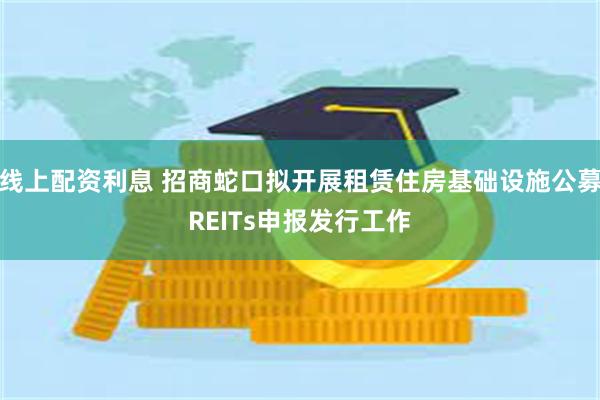 线上配资利息 招商蛇口拟开展租赁住房基础设施公募REITs申报发行工作