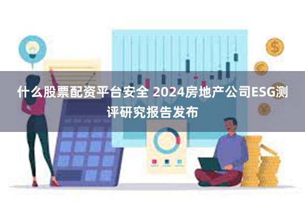 什么股票配资平台安全 2024房地产公司ESG测评研究报告发布