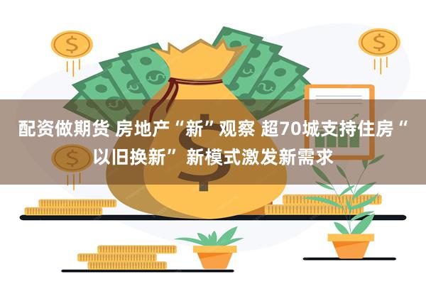 配资做期货 房地产“新”观察 超70城支持住房“以旧换新” 新模式激发新需求