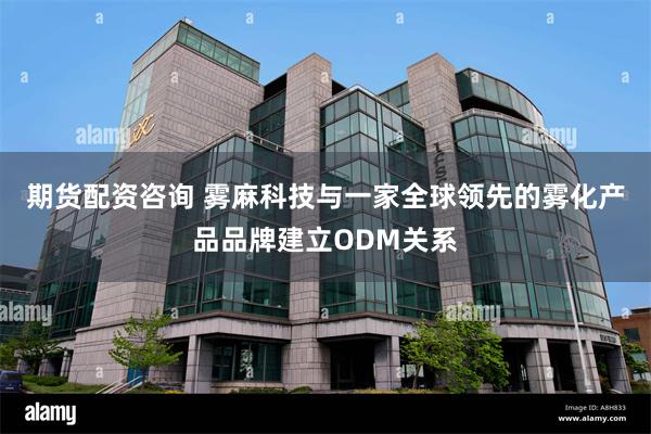 期货配资咨询 雾麻科技与一家全球领先的雾化产品品牌建立ODM关系