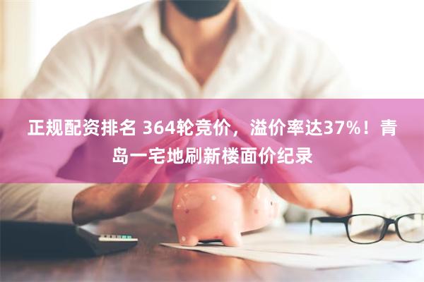 正规配资排名 364轮竞价，溢价率达37%！青岛一宅地刷新楼面价纪录