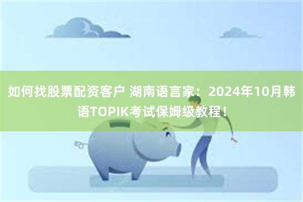 如何找股票配资客户 湖南语言家：2024年10月韩语TOPIK考试保姆级教程！