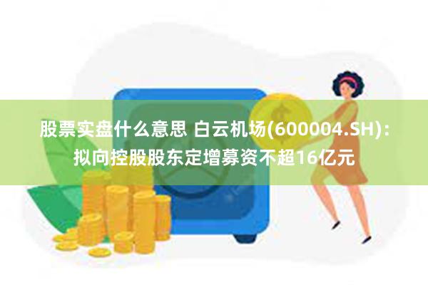 股票实盘什么意思 白云机场(600004.SH)：拟向控股股东定增募资不超16亿元