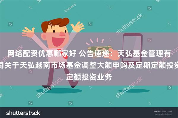 网络配资优惠哪家好 公告速递：天弘基金管理有限公司关于天弘越南市场基金调整大额申购及定期定额投资业务