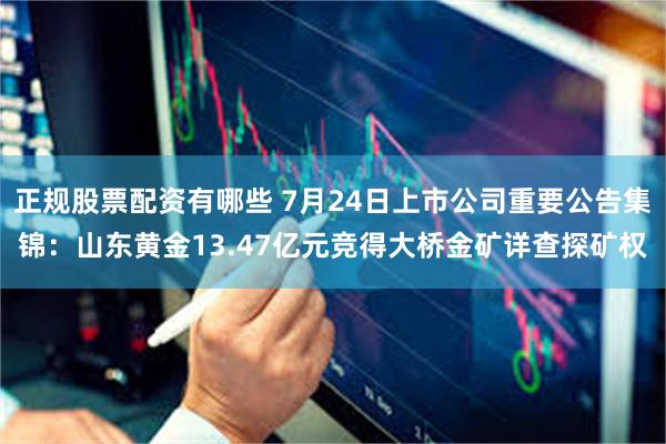 正规股票配资有哪些 7月24日上市公司重要公告集锦：山东黄金13.47亿元竞得大桥金矿详查探矿权