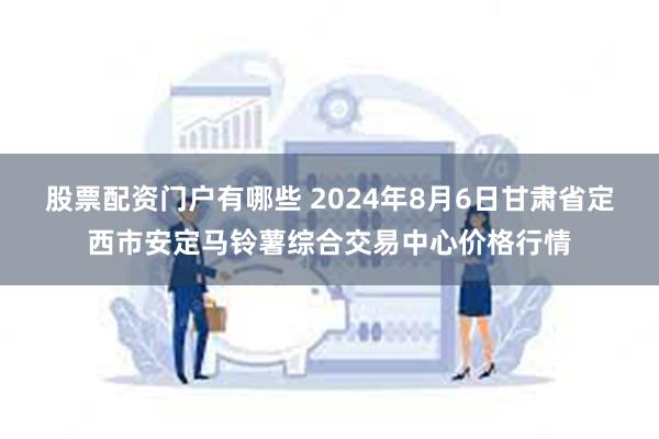 股票配资门户有哪些 2024年8月6日甘肃省定西市安定马铃薯综合交易中心价格行情