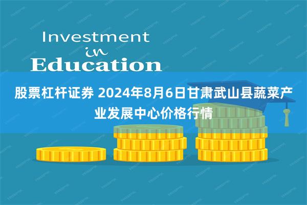 股票杠杆证券 2024年8月6日甘肃武山县蔬菜产业发展中心价格行情