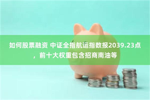 如何股票融资 中证全指航运指数报2039.23点，前十大权重包含招商南油等