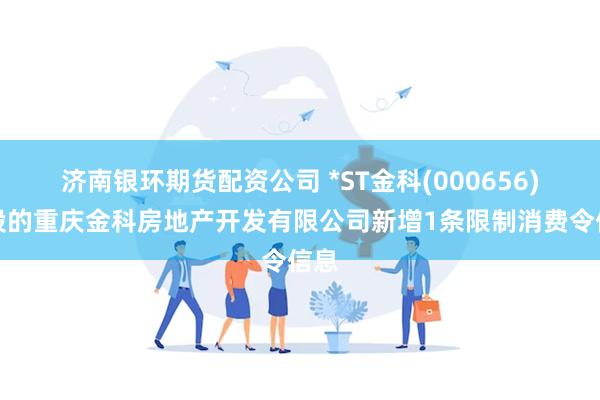 济南银环期货配资公司 *ST金科(000656)控股的重庆金科房地产开发有限公司新增1条限制消费令信息