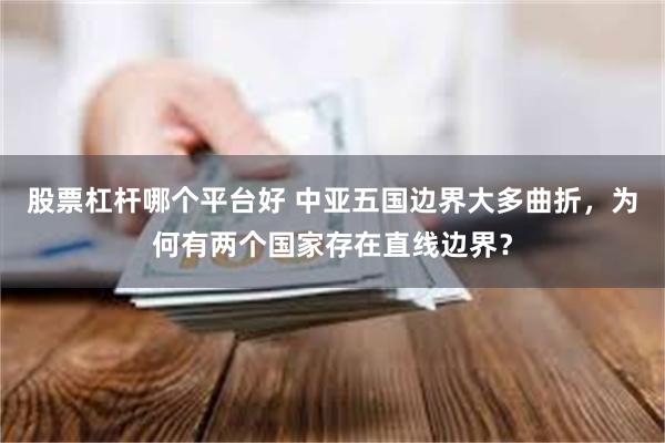 股票杠杆哪个平台好 中亚五国边界大多曲折，为何有两个国家存在直线边界？