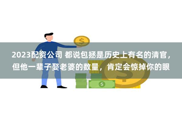 2023配资公司 都说包拯是历史上有名的清官，但他一辈子娶老婆的数量，肯定会惊掉你的眼