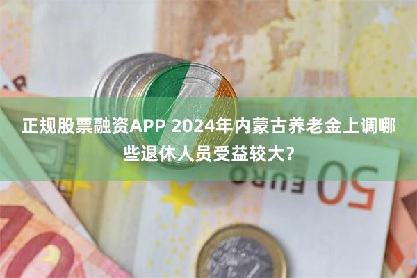 正规股票融资APP 2024年内蒙古养老金上调哪些退休人员受益较大？