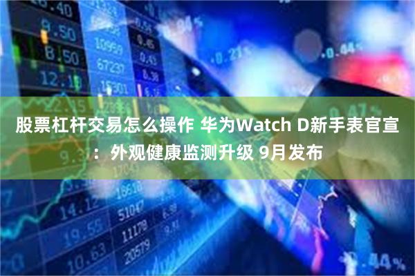 股票杠杆交易怎么操作 华为Watch D新手表官宣：外观健康监测升级 9月发布