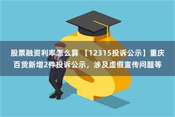 股票融资利率怎么算 【12315投诉公示】重庆百货新增2件投诉公示，涉及虚假宣传问题等