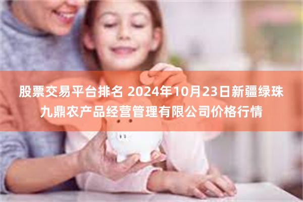 股票交易平台排名 2024年10月23日新疆绿珠九鼎农产品经营管理有限公司价格行情