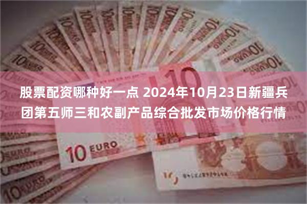 股票配资哪种好一点 2024年10月23日新疆兵团第五师三和农副产品综合批发市场价格行情