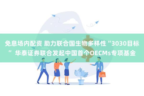 免息场内配资 助力联合国生物多样性“3030目标” 华泰证券联合发起中国首个OECMs专项基金