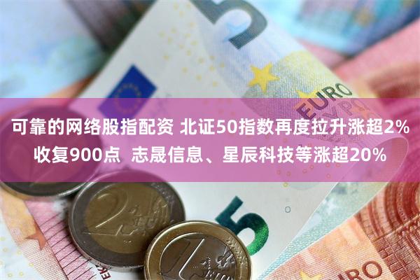 可靠的网络股指配资 北证50指数再度拉升涨超2%收复900点  志晟信息、星辰科技等涨超20%