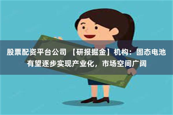 股票配资平台公司 【研报掘金】机构：固态电池有望逐步实现产业化，市场空间广阔