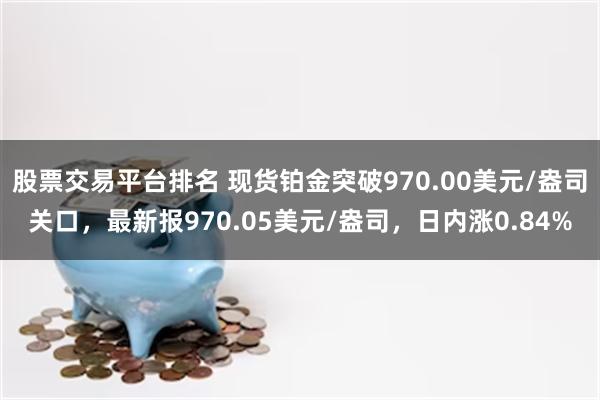 股票交易平台排名 现货铂金突破970.00美元/盎司关口，最新报970.05美元/盎司，日内涨0.84%