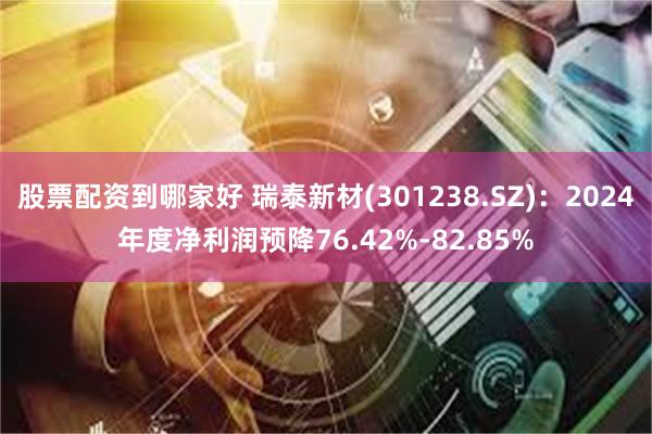 股票配资到哪家好 瑞泰新材(301238.SZ)：2024年度净利润预降76.42%-82.85%