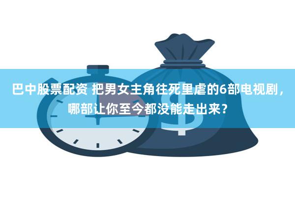 巴中股票配资 把男女主角往死里虐的6部电视剧，哪部让你至今都没能走出来？