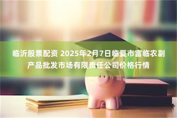 临沂股票配资 2025年2月7日临夏市富临农副产品批发市场有限责任公司价格行情