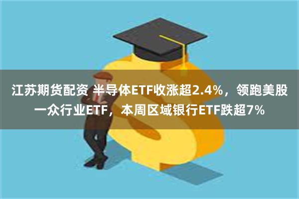 江苏期货配资 半导体ETF收涨超2.4%，领跑美股一众行业ETF，本周区域银行ETF跌超7%