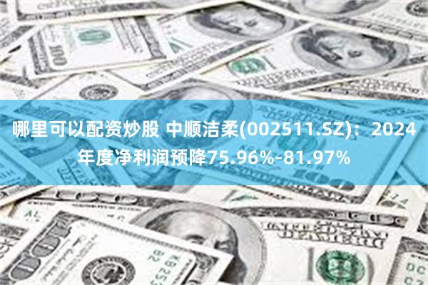 哪里可以配资炒股 中顺洁柔(002511.SZ)：2024年度净利润预降75.96%-81.97%